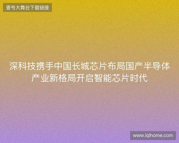深科技携手中国长城芯片布局国产半导体产业新格局开启智能芯片时代
